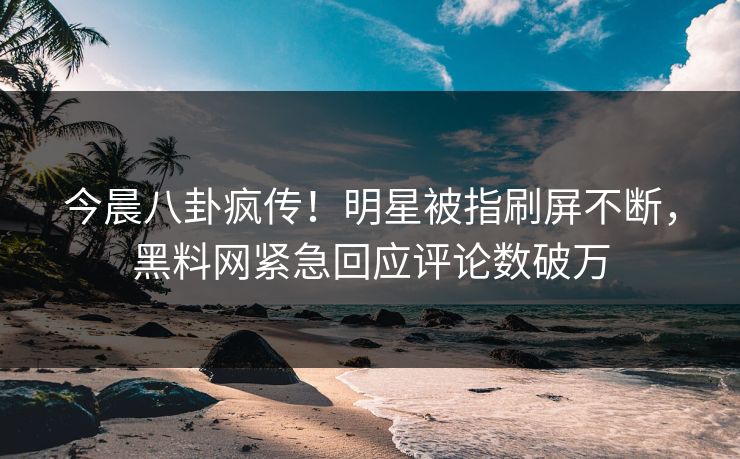 今晨八卦疯传！明星被指刷屏不断，黑料网紧急回应评论数破万