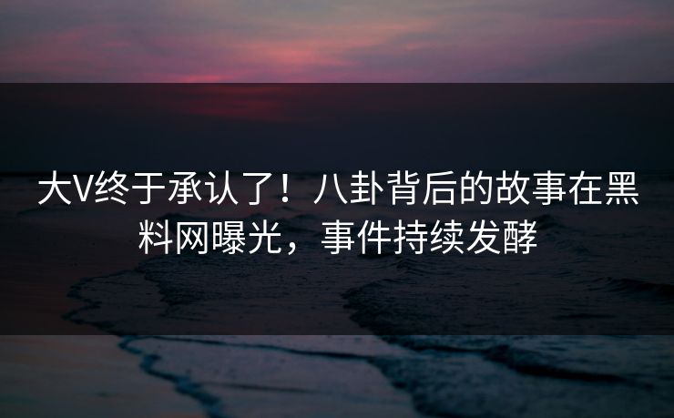 大V终于承认了！八卦背后的故事在黑料网曝光，事件持续发酵