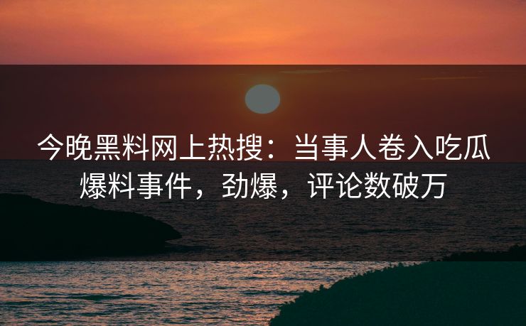 今晚黑料网上热搜：当事人卷入吃瓜爆料事件，劲爆，评论数破万