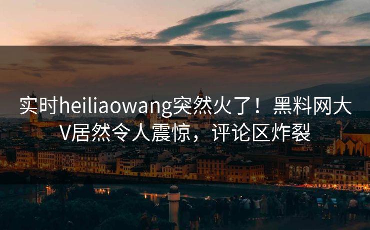 实时heiliaowang突然火了！黑料网大V居然令人震惊，评论区炸裂