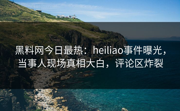 黑料网今日最热：heiliao事件曝光，当事人现场真相大白，评论区炸裂