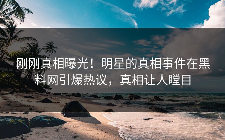 刚刚真相曝光！明星的真相事件在黑料网引爆热议，真相让人瞠目