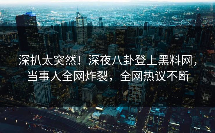深扒太突然！深夜八卦登上黑料网，当事人全网炸裂，全网热议不断