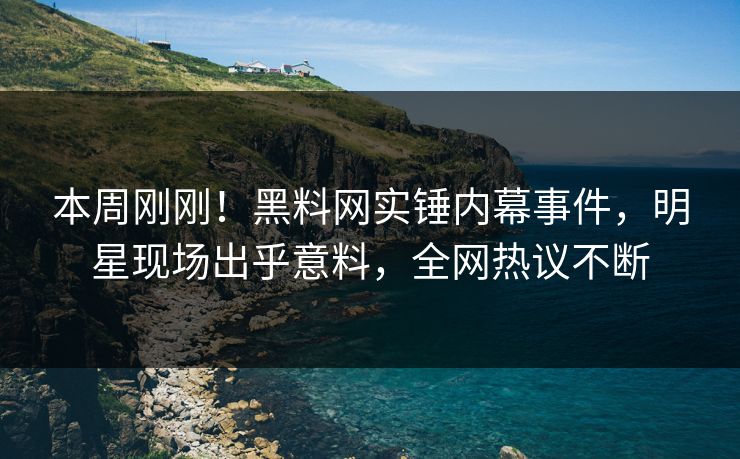 本周刚刚！黑料网实锤内幕事件，明星现场出乎意料，全网热议不断