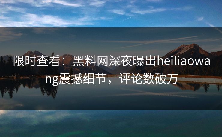 限时查看：黑料网深夜曝出heiliaowang震撼细节，评论数破万