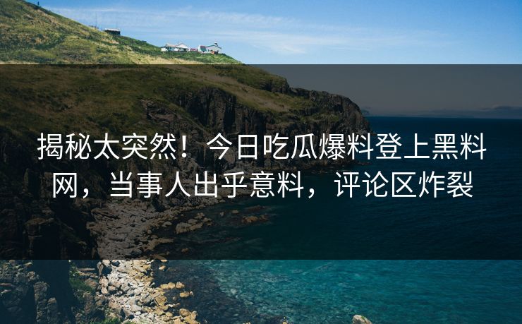 揭秘太突然！今日吃瓜爆料登上黑料网，当事人出乎意料，评论区炸裂