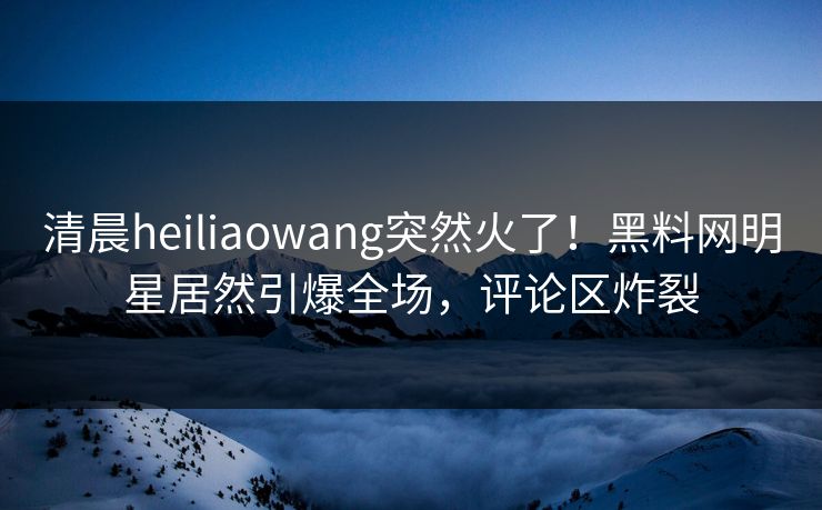 清晨heiliaowang突然火了！黑料网明星居然引爆全场，评论区炸裂
