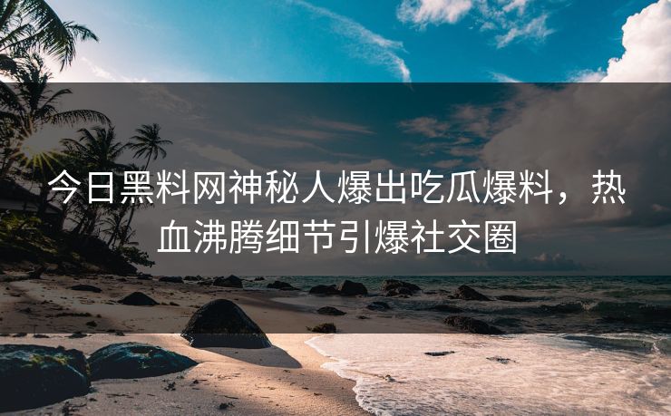 今日黑料网神秘人爆出吃瓜爆料，热血沸腾细节引爆社交圈