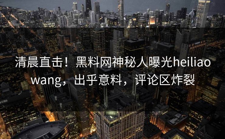清晨直击！黑料网神秘人曝光heiliaowang，出乎意料，评论区炸裂