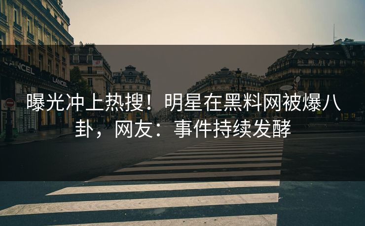 曝光冲上热搜！明星在黑料网被爆八卦，网友：事件持续发酵