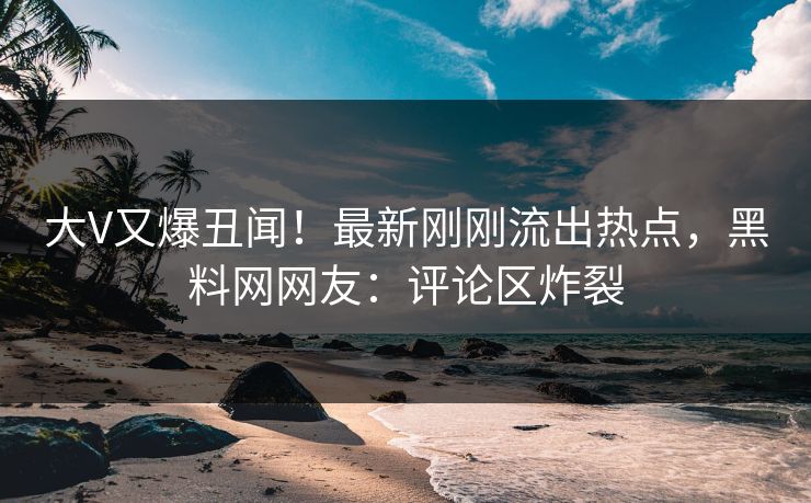 大V又爆丑闻！最新刚刚流出热点，黑料网网友：评论区炸裂