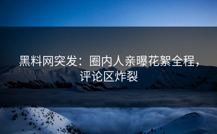 黑料网突发：圈内人亲曝花絮全程，评论区炸裂