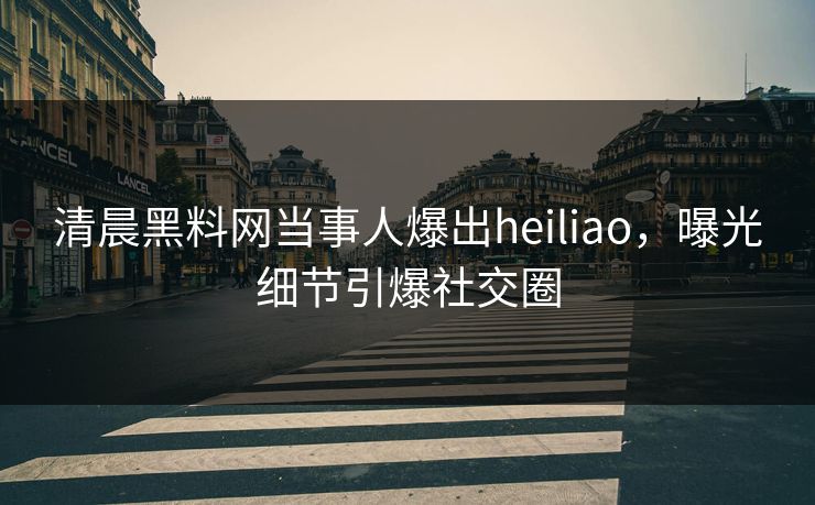 清晨黑料网当事人爆出heiliao，曝光细节引爆社交圈