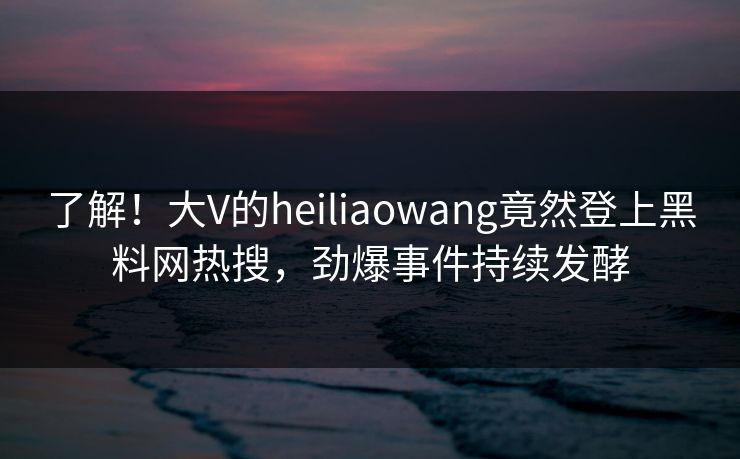 了解！大V的heiliaowang竟然登上黑料网热搜，劲爆事件持续发酵
