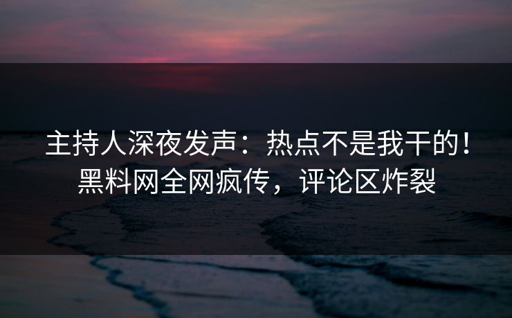 主持人深夜发声：热点不是我干的！黑料网全网疯传，评论区炸裂
