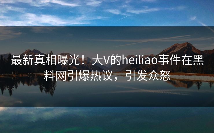 最新真相曝光！大V的heiliao事件在黑料网引爆热议，引发众怒