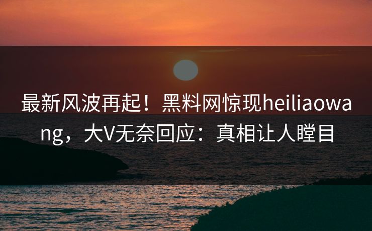 最新风波再起！黑料网惊现heiliaowang，大V无奈回应：真相让人瞠目