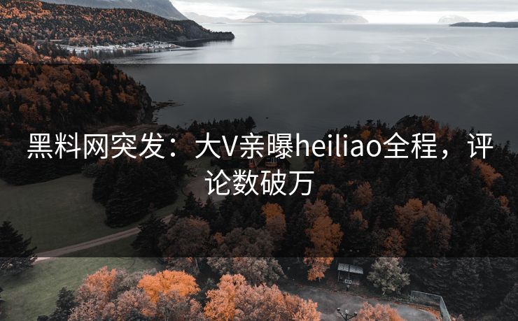 黑料网突发：大V亲曝heiliao全程，评论数破万