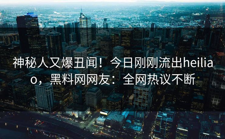 神秘人又爆丑闻！今日刚刚流出heiliao，黑料网网友：全网热议不断