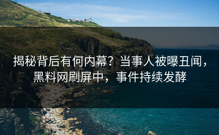 揭秘背后有何内幕？当事人被曝丑闻，黑料网刷屏中，事件持续发酵