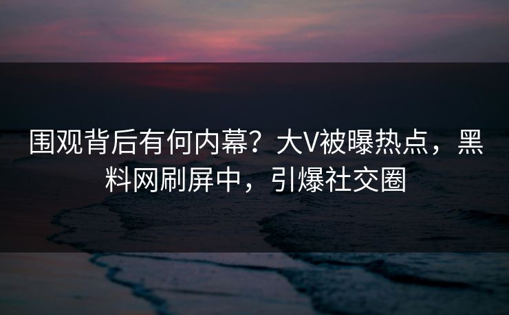 围观背后有何内幕？大V被曝热点，黑料网刷屏中，引爆社交圈
