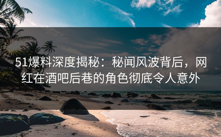 51爆料深度揭秘：秘闻风波背后，网红在酒吧后巷的角色彻底令人意外
