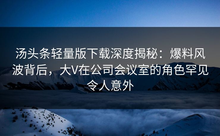 汤头条轻量版下载深度揭秘：爆料风波背后，大V在公司会议室的角色罕见令人意外