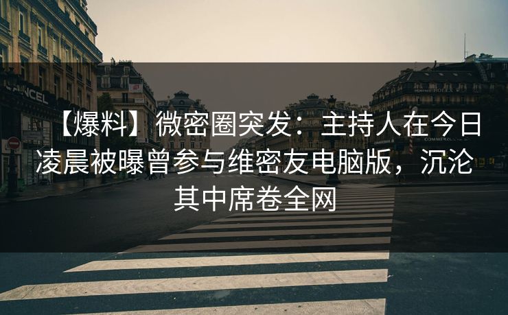 【爆料】微密圈突发：主持人在今日凌晨被曝曾参与维密友电脑版，沉沦其中席卷全网