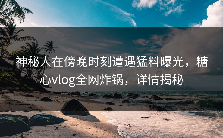 神秘人在傍晚时刻遭遇猛料曝光，糖心vlog全网炸锅，详情揭秘