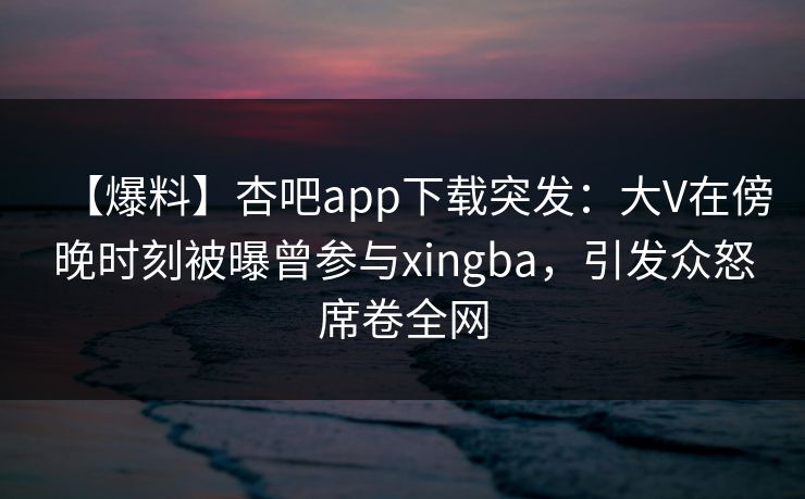 【爆料】杏吧app下载突发：大V在傍晚时刻被曝曾参与xingba，引发众怒席卷全网