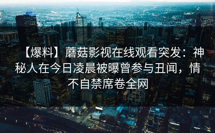 【爆料】蘑菇影视在线观看突发：神秘人在今日凌晨被曝曾参与丑闻，情不自禁席卷全网