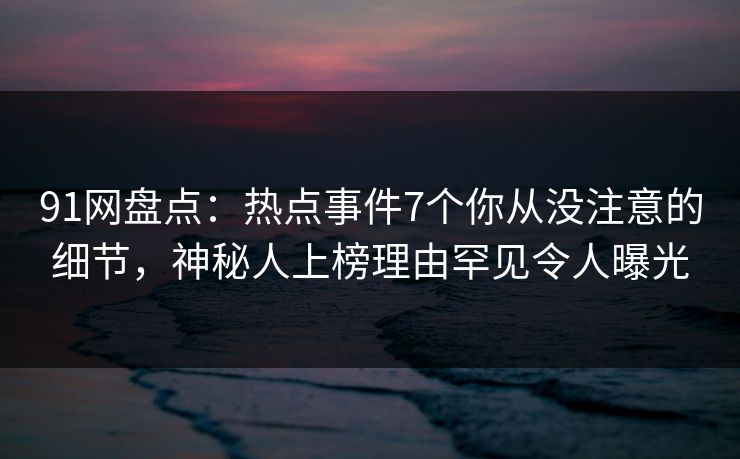 91网盘点：热点事件7个你从没注意的细节，神秘人上榜理由罕见令人曝光