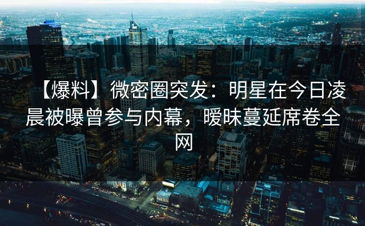 【爆料】微密圈突发：明星在今日凌晨被曝曾参与内幕，暧昧蔓延席卷全网