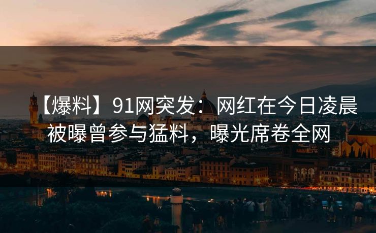 【爆料】91网突发：网红在今日凌晨被曝曾参与猛料，曝光席卷全网