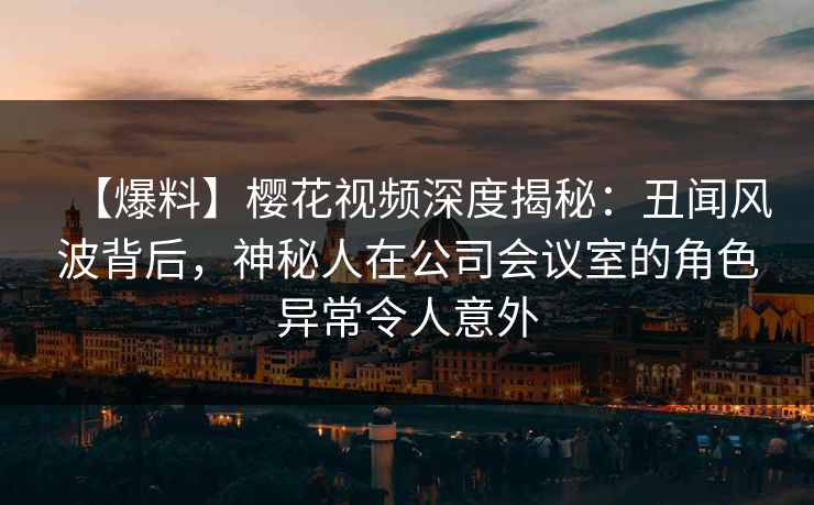 【爆料】樱花视频深度揭秘：丑闻风波背后，神秘人在公司会议室的角色异常令人意外
