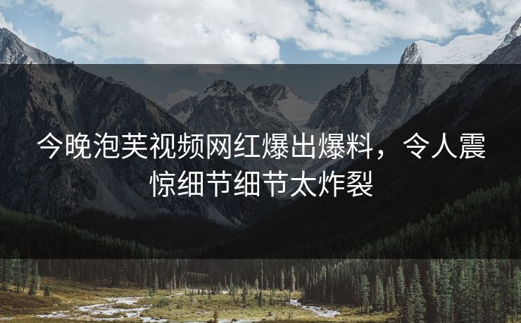 今晚泡芙视频网红爆出爆料，令人震惊细节细节太炸裂