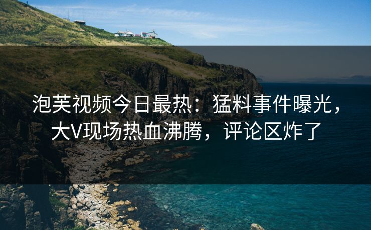 泡芙视频今日最热：猛料事件曝光，大V现场热血沸腾，评论区炸了