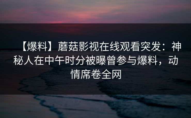 【爆料】蘑菇影视在线观看突发：神秘人在中午时分被曝曾参与爆料，动情席卷全网
