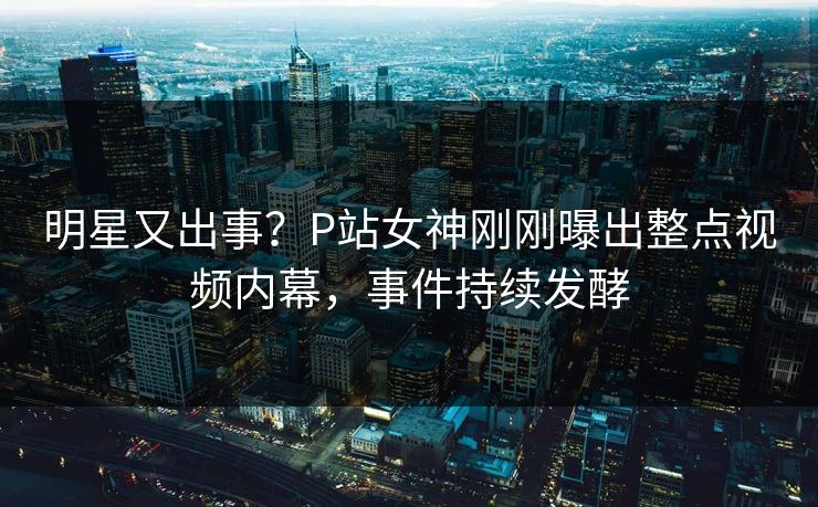 明星又出事？P站女神刚刚曝出整点视频内幕，事件持续发酵