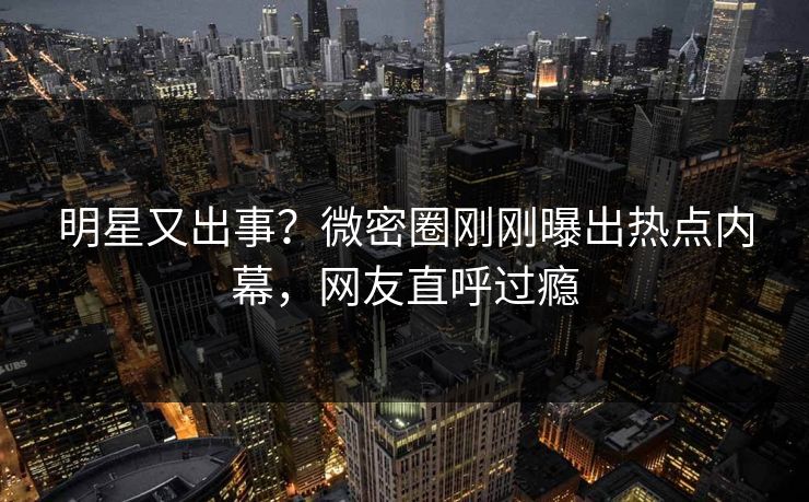 明星又出事？微密圈刚刚曝出热点内幕，网友直呼过瘾