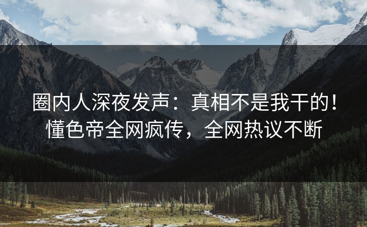 圈内人深夜发声：真相不是我干的！懂色帝全网疯传，全网热议不断