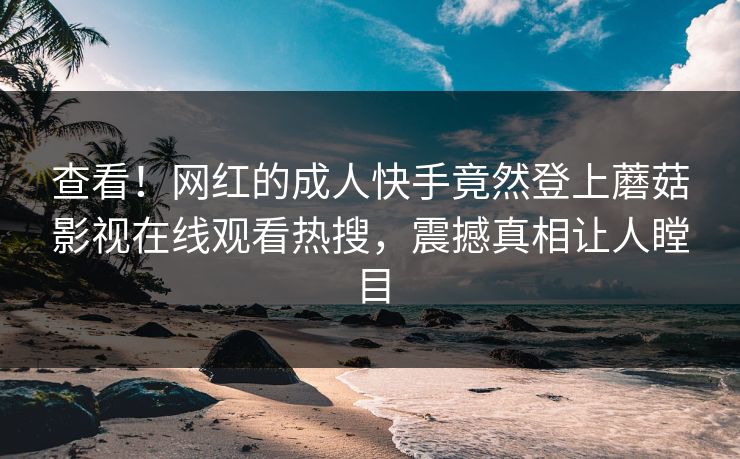 查看！网红的成人快手竟然登上蘑菇影视在线观看热搜，震撼真相让人瞠目
