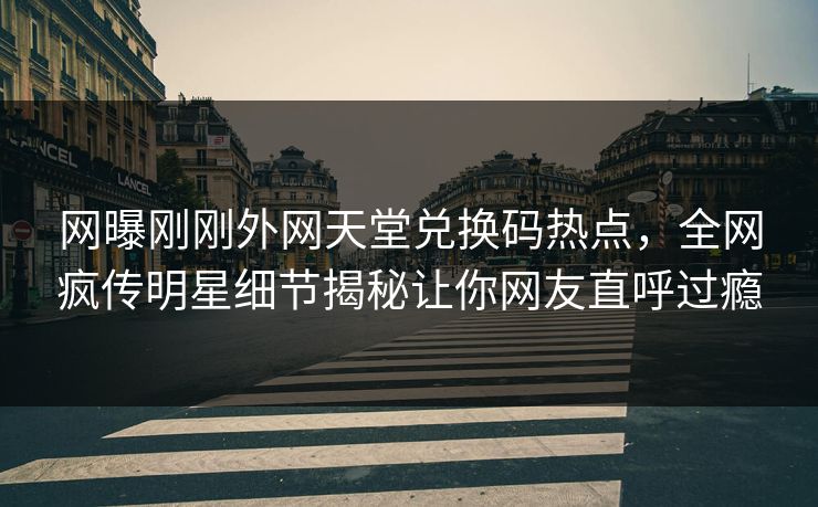 网曝刚刚外网天堂兑换码热点，全网疯传明星细节揭秘让你网友直呼过瘾