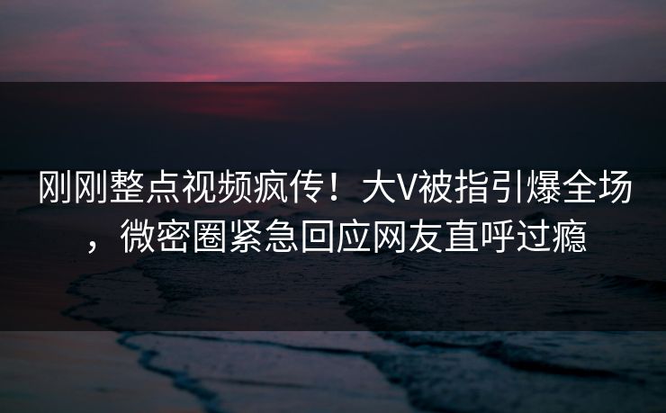 刚刚整点视频疯传！大V被指引爆全场，微密圈紧急回应网友直呼过瘾