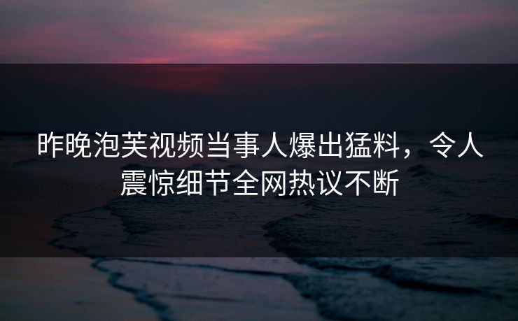 昨晚泡芙视频当事人爆出猛料，令人震惊细节全网热议不断