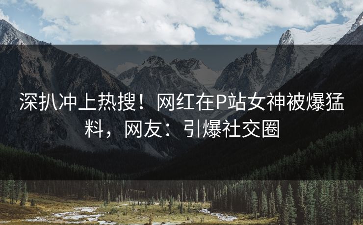 深扒冲上热搜！网红在P站女神被爆猛料，网友：引爆社交圈