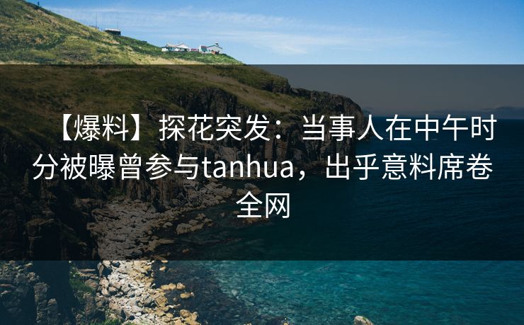 【爆料】探花突发：当事人在中午时分被曝曾参与tanhua，出乎意料席卷全网