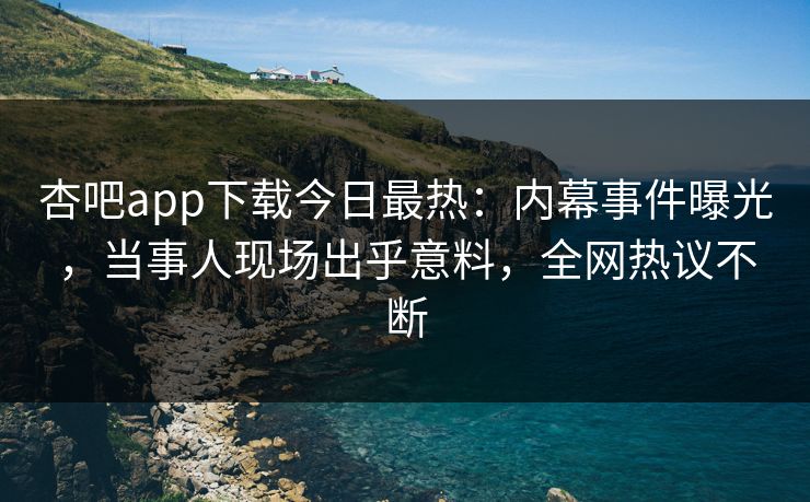 杏吧app下载今日最热：内幕事件曝光，当事人现场出乎意料，全网热议不断
