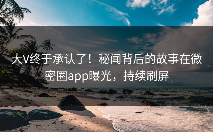 大V终于承认了！秘闻背后的故事在微密圈app曝光，持续刷屏