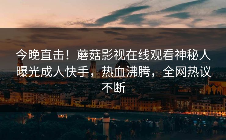 今晚直击！蘑菇影视在线观看神秘人曝光成人快手，热血沸腾，全网热议不断